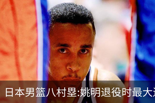 日本男篮八村塁:姚明退役时最大遗憾是后继无人 我也思考这个问题
